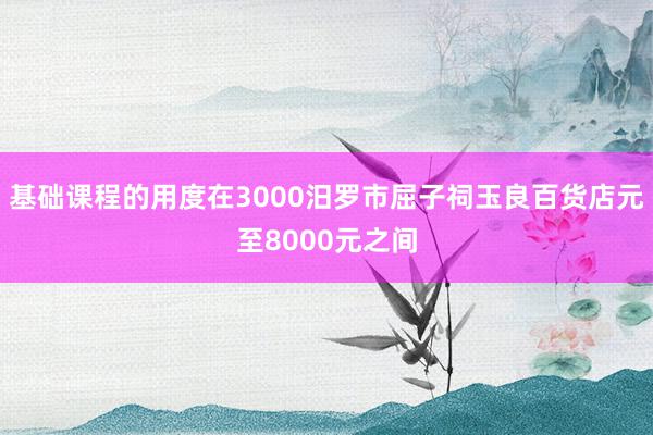 基础课程的用度在3000汨罗市屈子祠玉良百货店元至8000元之间